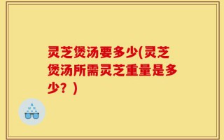灵芝煲汤要多少(灵芝煲汤所需灵芝重量是多少？)