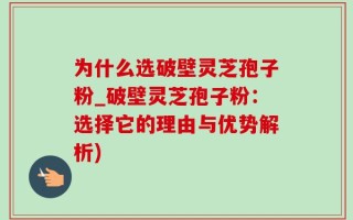 为什么选破壁灵芝孢子粉_破壁灵芝孢子粉：选择它的理由与优势解析)