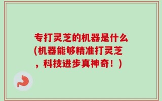 专打灵芝的机器是什么(机器能够精准打灵芝，科技进步真神奇！)