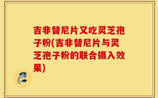 吉非替尼片又吃灵芝孢子粉(吉非替尼片与灵芝孢子粉的联合摄入效果)