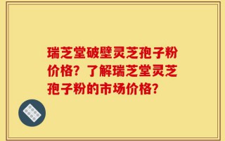 瑞芝堂破壁灵芝孢子粉价格？了解瑞芝堂灵芝孢子粉的市场价格？