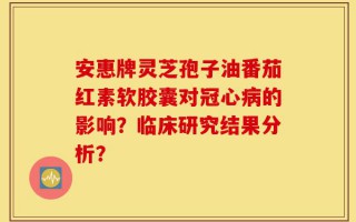 安惠牌灵芝孢子油番茄红素软胶囊对冠心病的影响？临床研究结果分析？
