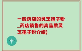 一般药店的灵芝孢子粉_药店销售的高品质灵芝孢子粉介绍)