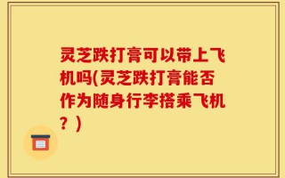 灵芝跌打膏可以带上飞机吗(灵芝跌打膏能否作为随身行李搭乘飞机？)