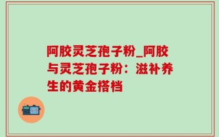 阿胶灵芝孢子粉_阿胶与灵芝孢子粉：滋补养生的黄金搭档