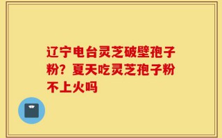 辽宁电台灵芝破壁孢子粉？夏天吃灵芝孢子粉不上火吗