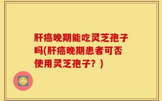 肝癌晚期能吃灵芝孢子吗(肝癌晚期患者可否使用灵芝孢子？)