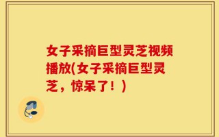女子采摘巨型灵芝视频播放(女子采摘巨型灵芝，惊呆了！)