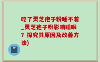 吃了灵芝孢子粉睡不着_灵芝孢子粉影响睡眠？探究其原因及改善方法)