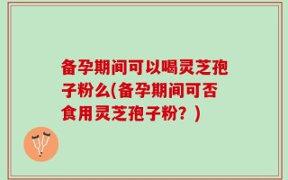 备孕期间可以喝灵芝孢子粉么(备孕期间可否食用灵芝孢子粉？)