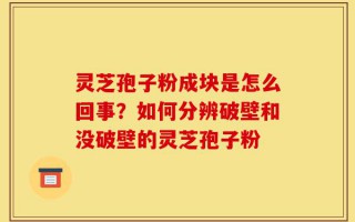 灵芝孢子粉成块是怎么回事？如何分辨破壁和没破壁的灵芝孢子粉