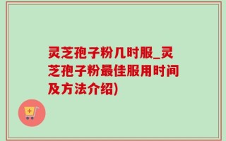 灵芝孢子粉几时服_灵芝孢子粉最佳服用时间及方法介绍)