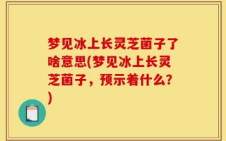 梦见冰上长灵芝菌子了啥意思(梦见冰上长灵芝菌子，预示着什么？)