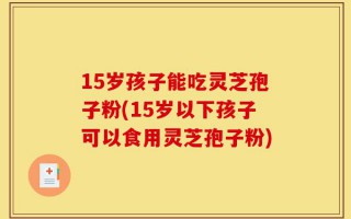 15岁孩子能吃灵芝孢子粉(15岁以下孩子可以食用灵芝孢子粉)