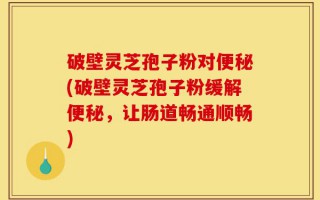 破壁灵芝孢子粉对便秘(破壁灵芝孢子粉缓解便秘，让肠道畅通顺畅)