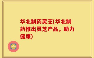 华北制药灵芝(华北制药推出灵芝产品，助力健康)