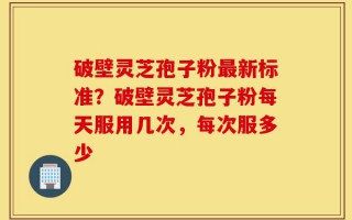 破壁灵芝孢子粉最新标准？破壁灵芝孢子粉每天服用几次，每次服多少