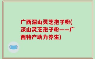 广西深山灵芝孢子粉(深山灵芝孢子粉——广西特产助力养生)