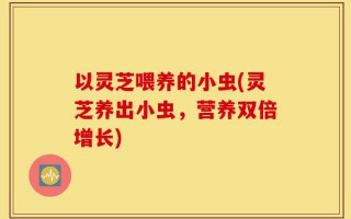 以灵芝喂养的小虫(灵芝养出小虫，营养双倍增长)