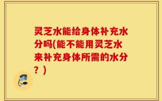 灵芝水能给身体补充水分吗(能不能用灵芝水来补充身体所需的水分？)