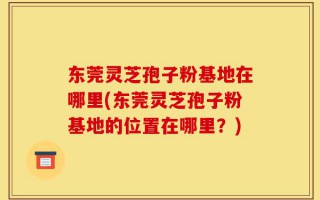东莞灵芝孢子粉基地在哪里(东莞灵芝孢子粉基地的位置在哪里？)
