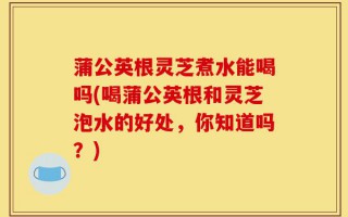 蒲公英根灵芝煮水能喝吗(喝蒲公英根和灵芝泡水的好处，你知道吗？)