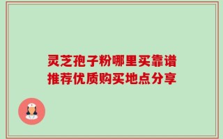灵芝孢子粉哪里买靠谱推荐优质购买地点分享