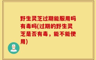 野生灵芝过期能服用吗有毒吗(过期的野生灵芝是否有毒，能不能使用)