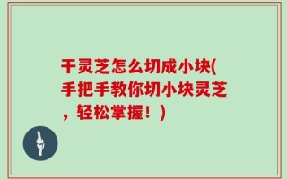 干灵芝怎么切成小块(手把手教你切小块灵芝，轻松掌握！)