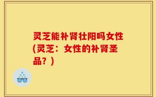 灵芝能补肾壮阳吗女性(灵芝：女性的补肾圣品？)