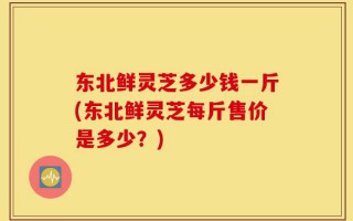 东北鲜灵芝多少钱一斤(东北鲜灵芝每斤售价是多少？)
