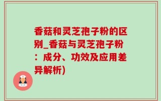 香菇和灵芝孢子粉的区别_香菇与灵芝孢子粉：成分、功效及应用差异解析)