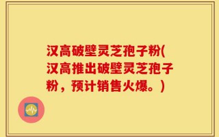 汉高破壁灵芝孢子粉(汉高推出破壁灵芝孢子粉，预计销售火爆。)