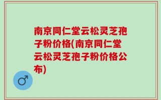 南京同仁堂云松灵芝孢子粉价格(南京同仁堂云松灵芝孢子粉价格公布)