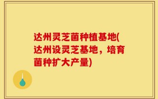 达州灵芝菌种植基地(达州设灵芝基地，培育菌种扩大产量)