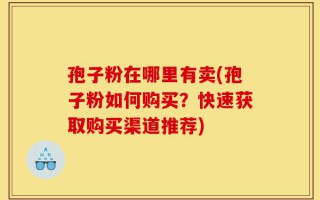 孢子粉在哪里有卖(孢子粉如何购买？快速获取购买渠道推荐)