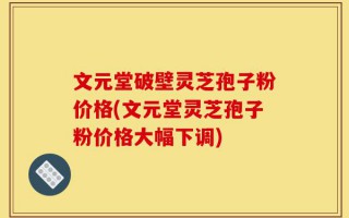 文元堂破壁灵芝孢子粉价格(文元堂灵芝孢子粉价格大幅下调)