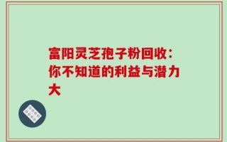 富阳灵芝孢子粉回收：你不知道的利益与潜力大