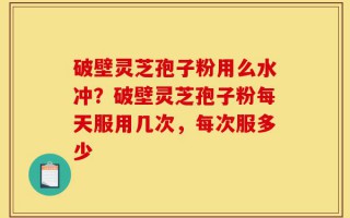 破壁灵芝孢子粉用么水冲？破壁灵芝孢子粉每天服用几次，每次服多少