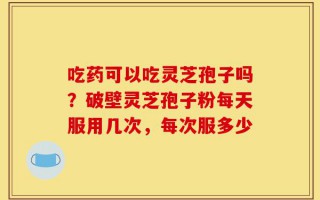 吃药可以吃灵芝孢子吗？破壁灵芝孢子粉每天服用几次，每次服多少