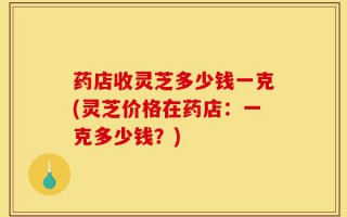 药店收灵芝多少钱一克(灵芝价格在药店：一克多少钱？)