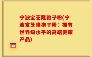 宁波宝芝隆孢子粉(宁波宝芝隆孢子粉：拥有世界级水平的高端健康产品)