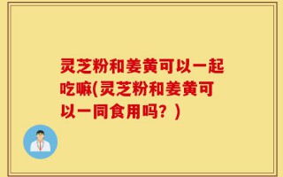 灵芝粉和姜黄可以一起吃嘛(灵芝粉和姜黄可以一同食用吗？)