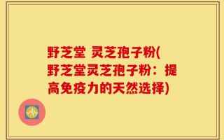 野芝堂 灵芝孢子粉(野芝堂灵芝孢子粉：提高免疫力的天然选择)