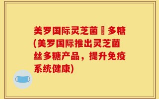 美罗国际灵芝菌絲多糖(美罗国际推出灵芝菌丝多糖产品，提升免疫系统健康)