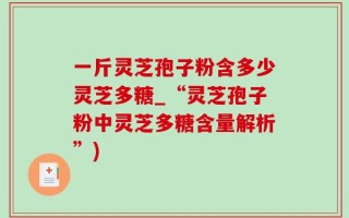 一斤灵芝孢子粉含多少灵芝多糖_“灵芝孢子粉中灵芝多糖含量解析”)