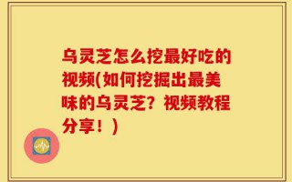乌灵芝怎么挖最好吃的视频(如何挖掘出最美味的乌灵芝？视频教程分享！)
