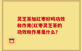 灵芝茶加红枣好吗功效和作用(红枣灵芝茶的功效和作用是什么？