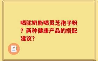喝驼奶能喝灵芝孢子粉？两种健康产品的搭配建议？