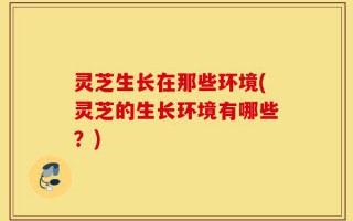 灵芝生长在那些环境(灵芝的生长环境有哪些？)